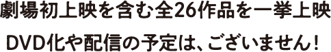 劇場初上映を含む全26作品を一挙上映 DVD化や配信の予定は、ございません！